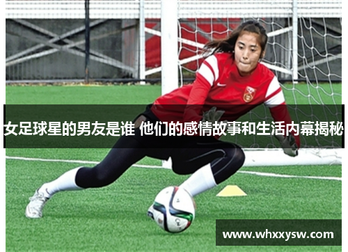 女足球星的男友是谁 他们的感情故事和生活内幕揭秘